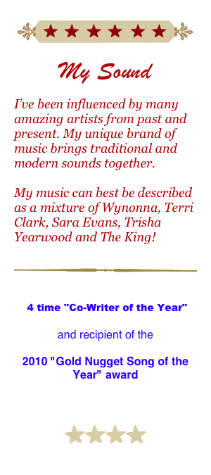 
￼

My Sound

I’ve been influenced by many amazing artists from past and present. My unique brand of music brings traditional and modern sounds together.

My music can best be described as a mixture of Wynonna, Terri Clark, Sara Evans, Trisha Yearwood and The King!

￼
Tennessee Songwriters Association International 4 time "Co-Writer of the Year" 

and recipient of the 

2010 "Gold Nugget Song of the Year" award


￼￼￼￼
